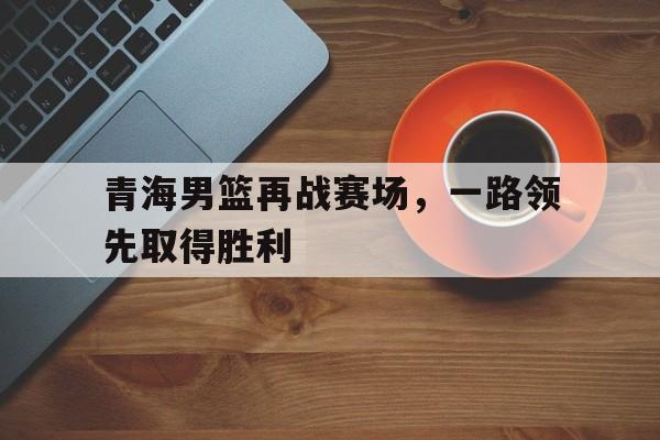 包含青海男篮再战赛场，一路领先取得胜利的词条